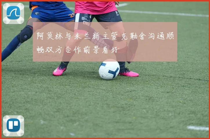 阿莫林与米兰新主管克勒舍沟通顺畅双方合作前景看好