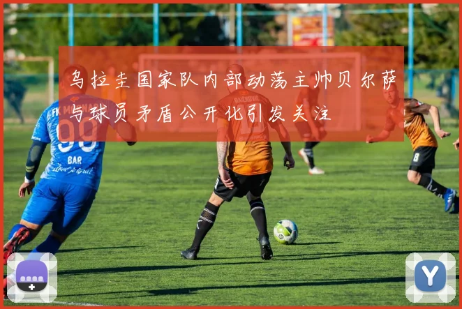 乌拉圭国家队内部动荡主帅贝尔萨与球员矛盾公开化引发关注