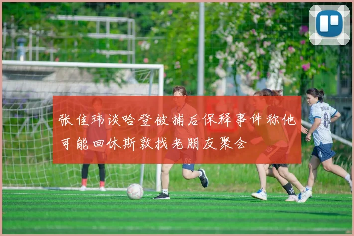张佳玮谈哈登被捕后保释事件称他可能回休斯敦找老朋友聚会