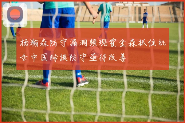 杨瀚森防守漏洞频现霍金森抓住机会中国转换防守亟待改善