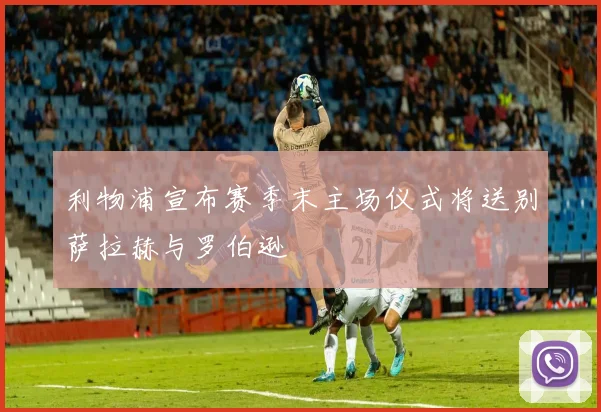 利物浦宣布赛季末主场仪式将送别萨拉赫与罗伯逊
