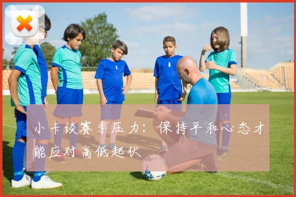小卡谈赛季压力：保持平和心态才能应对高低起伏