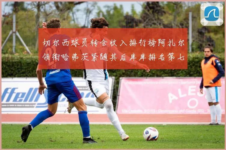 切尔西球员转会收入排行榜阿扎尔领衔哈弗茨紧随其后库库排名第七
