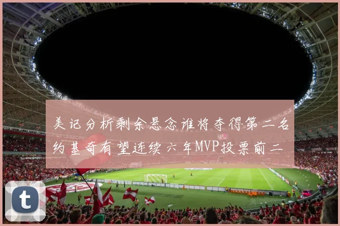 美记分析剩余悬念谁将夺得第二名约基奇有望连续六年MVP投票前二