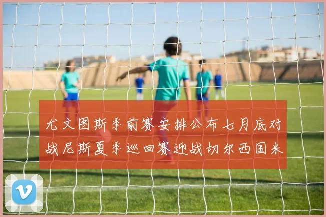 尤文图斯季前赛安排公布七月底对战尼斯夏季巡回赛迎战切尔西国米巴勒莫