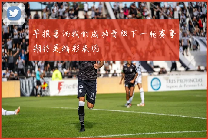早报喜讯我们成功晋级下一轮赛事期待更精彩表现
