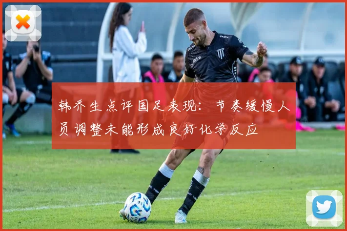 韩乔生点评国足表现：节奏缓慢人员调整未能形成良好化学反应