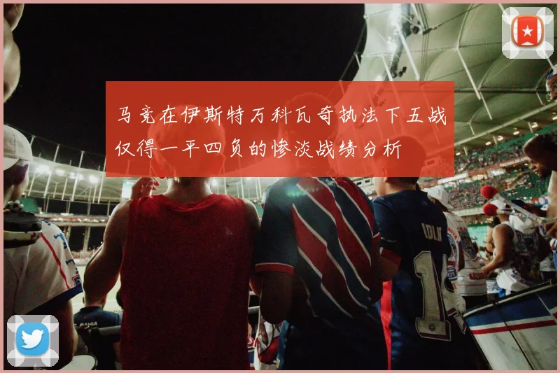 马竞在伊斯特万科瓦奇执法下五战仅得一平四负的惨淡战绩分析