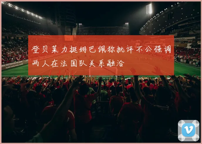 登贝莱力挺姆巴佩称批评不公强调两人在法国队关系融洽