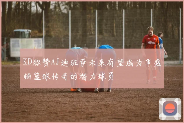 KD称赞AJ迪班萨未来有望成为华盛顿篮球传奇的潜力球员