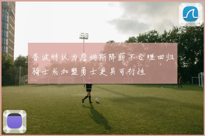 香波特认为詹姆斯降薪不合理回归骑士或加盟勇士更具可行性