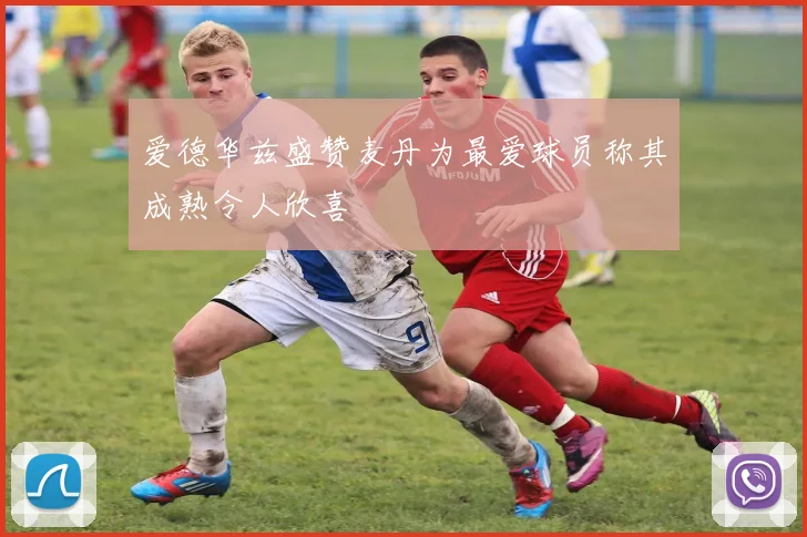 爱德华兹盛赞麦丹为最爱球员称其成熟令人欣喜