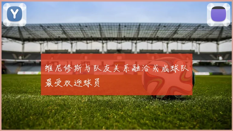 维尼修斯与队友关系融洽或成球队最受欢迎球员