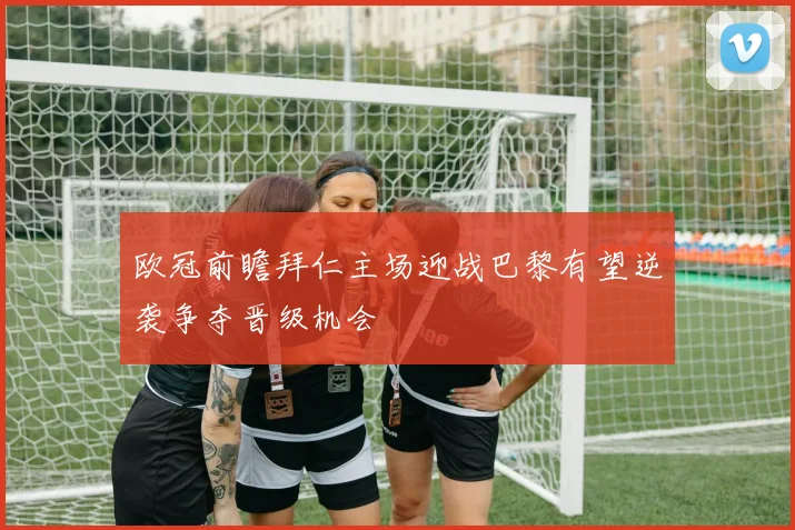 欧冠前瞻拜仁主场迎战巴黎有望逆袭争夺晋级机会
