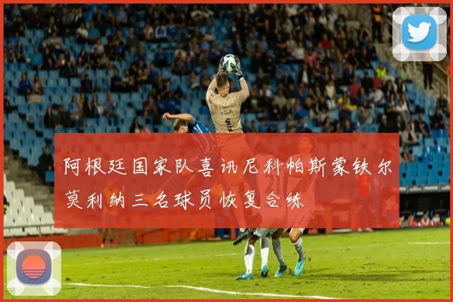 阿根廷国家队喜讯尼科帕斯蒙铁尔莫利纳三名球员恢复合练