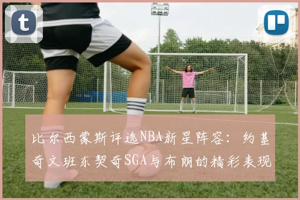 比尔西蒙斯评选NBA新星阵容：约基奇文班东契奇SGA与布朗的精彩表现