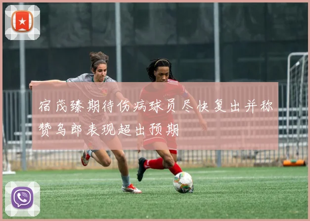 宿茂臻期待伤病球员尽快复出并称赞乌郎表现超出预期
