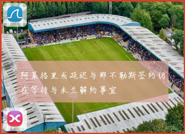 阿莱格里或延迟与那不勒斯签约仍在等待与米兰解约事宜