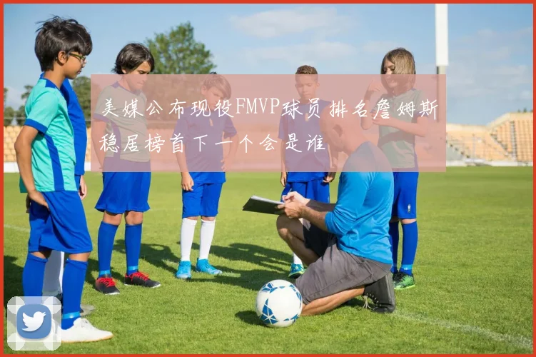 美媒公布现役FMVP球员排名詹姆斯稳居榜首下一个会是谁