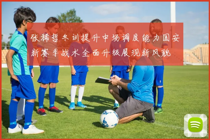 张稀哲冬训提升中场调度能力国安新赛季战术全面升级展现新风貌